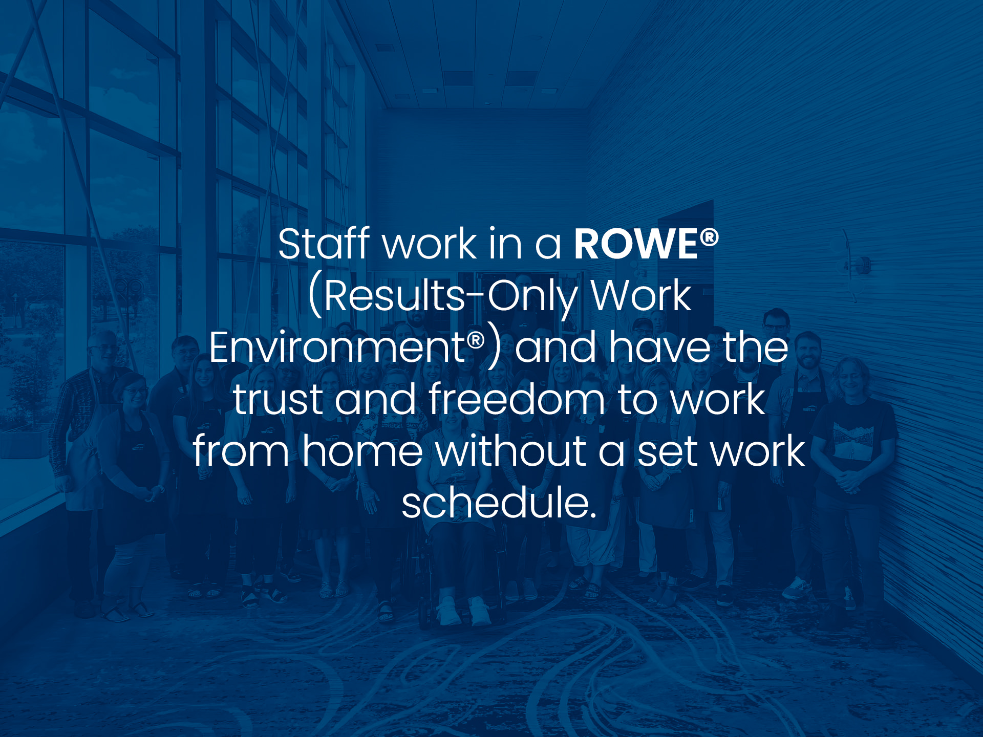 Staff work in a ROWE® (Results-Only Work Environment®) and have the trust and freedom to work from home without a set work schedule.